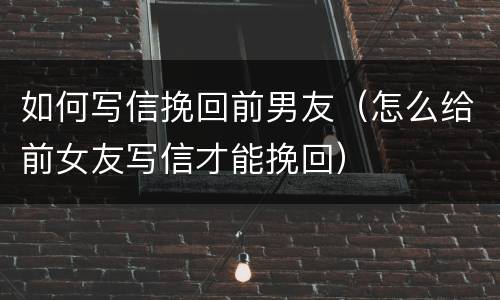 如何写信挽回前男友（怎么给前女友写信才能挽回）