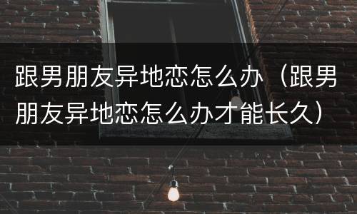 跟男朋友异地恋怎么办（跟男朋友异地恋怎么办才能长久）