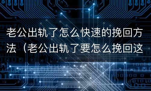 老公出轨了怎么快速的挽回方法（老公出轨了要怎么挽回这段婚姻）