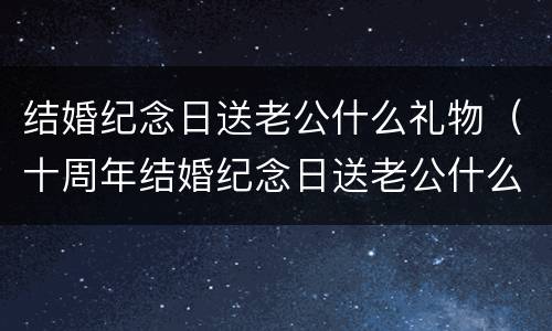 结婚纪念日送老公什么礼物（十周年结婚纪念日送老公什么礼物）