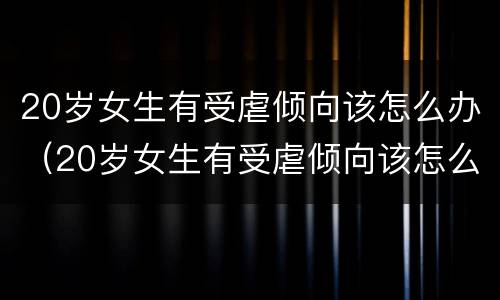 20岁女生有受虐倾向该怎么办（20岁女生有受虐倾向该怎么办呀）