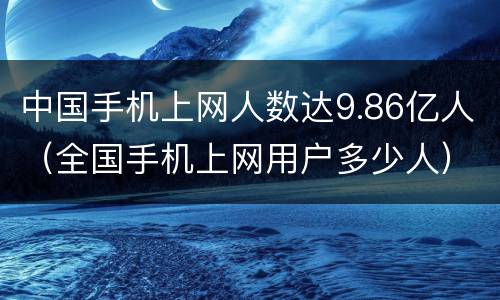 中国手机上网人数达9.86亿人（全国手机上网用户多少人）