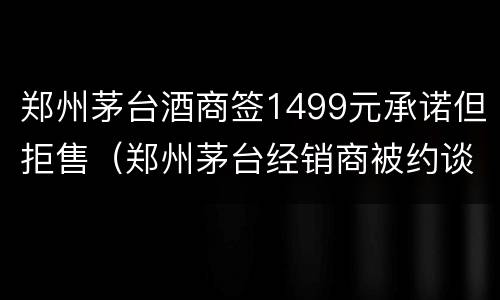 郑州茅台酒商签1499元承诺但拒售（郑州茅台经销商被约谈）