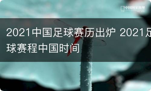 2021中国足球赛历出炉 2021足球赛程中国时间