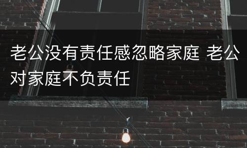 老公没有责任感忽略家庭 老公对家庭不负责任