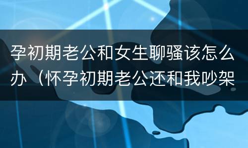 孕初期老公和女生聊骚该怎么办（怀孕初期老公还和我吵架）