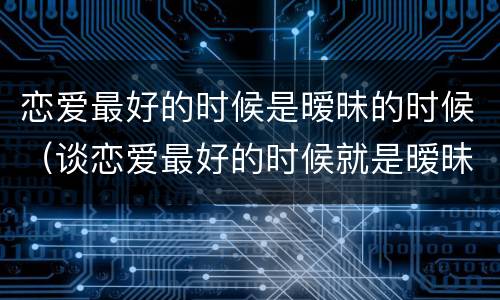 恋爱最好的时候是暧昧的时候（谈恋爱最好的时候就是暧昧的时候）
