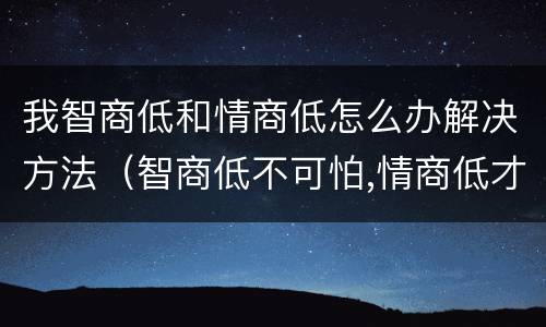 我智商低和情商低怎么办解决方法（智商低不可怕,情商低才是硬伤...）