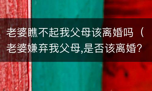 老婆瞧不起我父母该离婚吗（老婆嫌弃我父母,是否该离婚?）