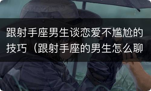 跟射手座男生谈恋爱不尴尬的技巧（跟射手座的男生怎么聊天）