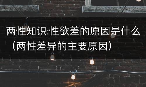 两性知识:性欲差的原因是什么（两性差异的主要原因）
