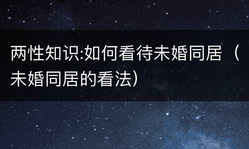 两性知识:如何看待未婚同居（未婚同居的看法）