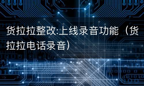 货拉拉整改:上线录音功能（货拉拉电话录音）
