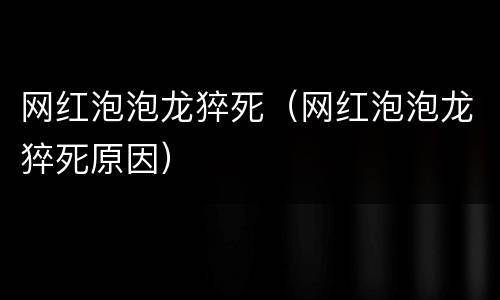 网红泡泡龙猝死（网红泡泡龙猝死原因）