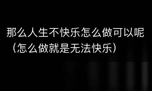 那么人生不快乐怎么做可以呢（怎么做就是无法快乐）