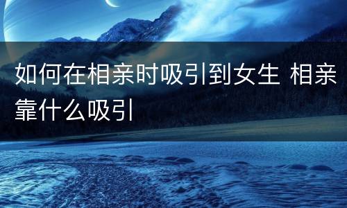 如何在相亲时吸引到女生 相亲靠什么吸引