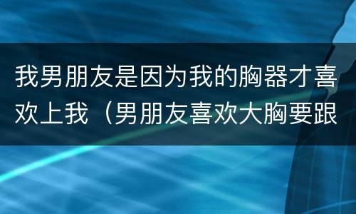 我男朋友是因为我的胸器才喜欢上我（男朋友喜欢大胸要跟我分手）