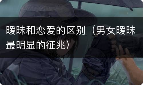 暧昧和恋爱的区别（男女暧昧最明显的征兆）