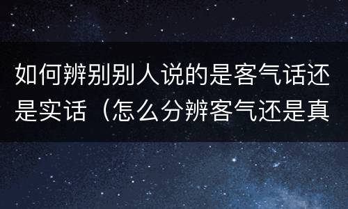如何辨别别人说的是客气话还是实话（怎么分辨客气还是真话）
