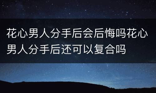 花心男人分手后会后悔吗花心男人分手后还可以复合吗