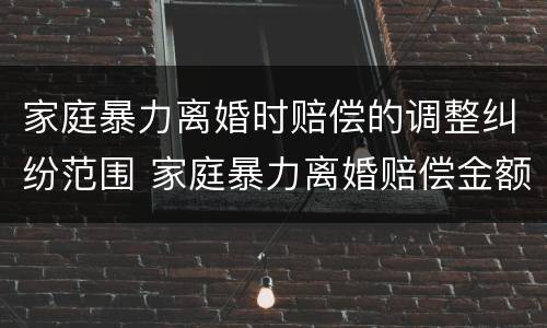 家庭暴力离婚时赔偿的调整纠纷范围 家庭暴力离婚赔偿金额一般是多少
