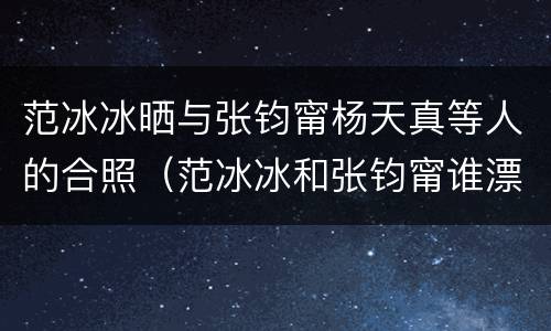 范冰冰晒与张钧甯杨天真等人的合照（范冰冰和张钧甯谁漂亮）