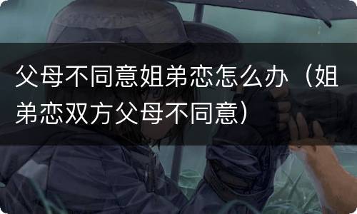 父母不同意姐弟恋怎么办（姐弟恋双方父母不同意）