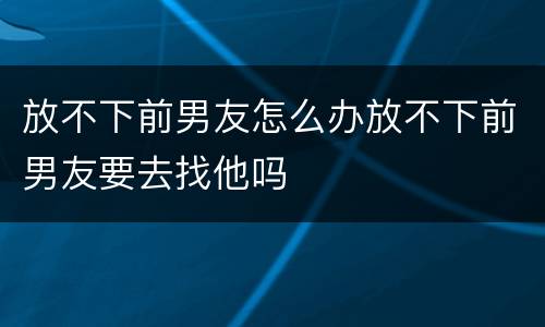 放不下前男友怎么办放不下前男友要去找他吗