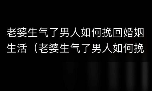 老婆生气了男人如何挽回婚姻生活（老婆生气了男人如何挽回婚姻生活的话）