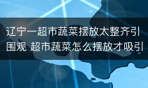 辽宁一超市蔬菜摆放太整齐引围观 超市蔬菜怎么摆放才吸引人