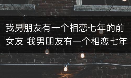 我男朋友有一个相恋七年的前女友 我男朋友有一个相恋七年的前女友怎么办