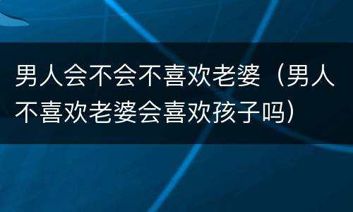 男人会不会不喜欢老婆（男人不喜欢老婆会喜欢孩子吗）