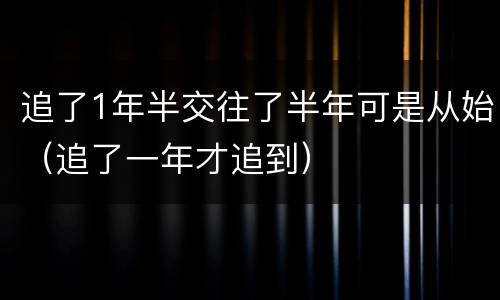 追了1年半交往了半年可是从始（追了一年才追到）
