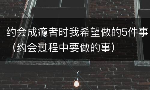 约会成瘾者时我希望做的5件事（约会过程中要做的事）