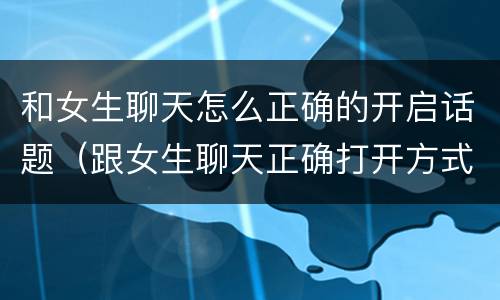和女生聊天怎么正确的开启话题（跟女生聊天正确打开方式）