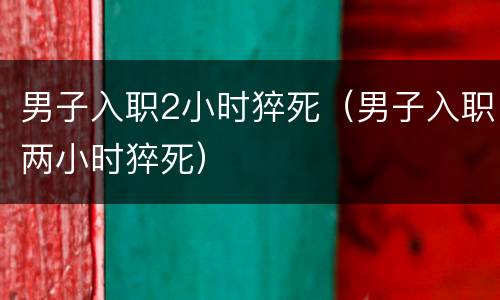 男子入职2小时猝死（男子入职两小时猝死）