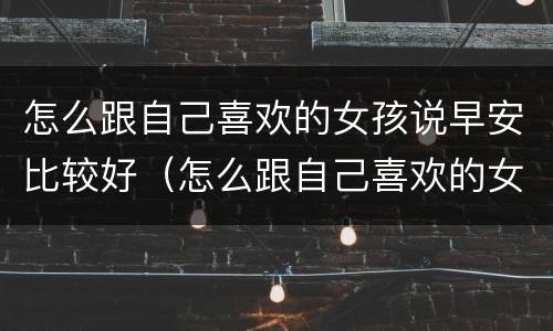 怎么跟自己喜欢的女孩说早安比较好（怎么跟自己喜欢的女孩说早安比较好一点）