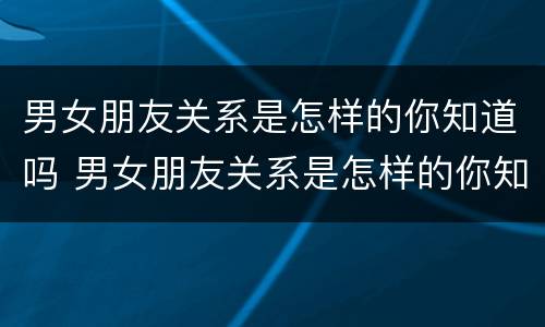 男女朋友关系是怎样的你知道吗 男女朋友关系是怎样的你知道吗