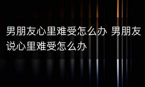 男朋友心里难受怎么办 男朋友说心里难受怎么办