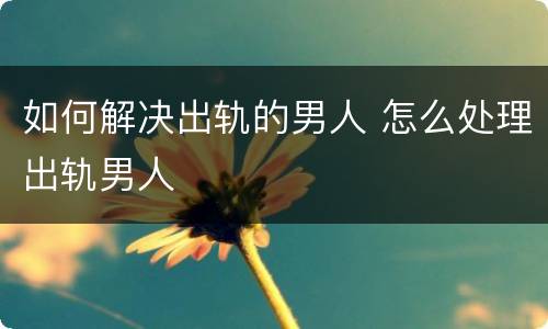 如何解决出轨的男人 怎么处理出轨男人