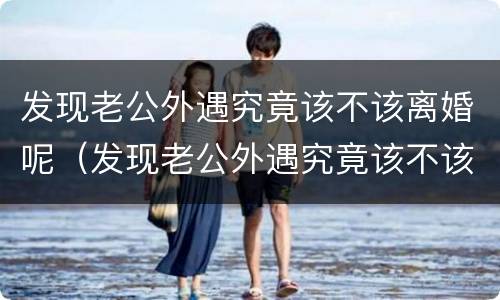 发现老公外遇究竟该不该离婚呢（发现老公外遇究竟该不该离婚呢知乎）