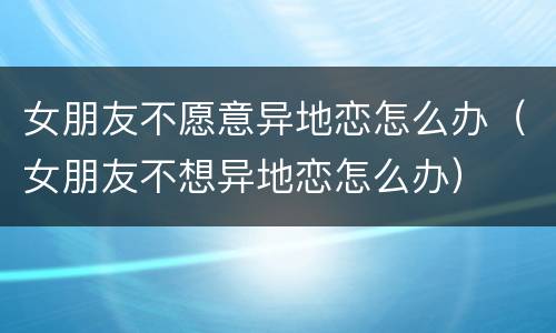女朋友不愿意异地恋怎么办（女朋友不想异地恋怎么办）