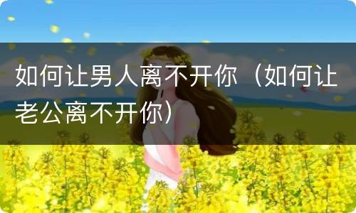 如何让男人离不开你（如何让老公离不开你）