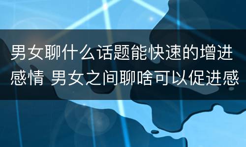 男女聊什么话题能快速的增进感情 男女之间聊啥可以促进感情