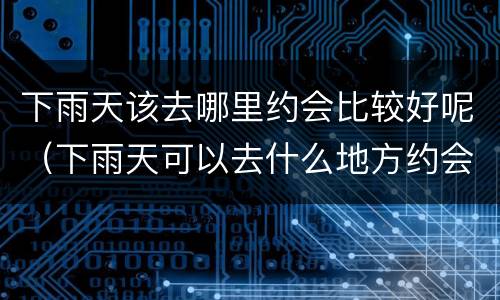 下雨天该去哪里约会比较好呢（下雨天可以去什么地方约会啊）