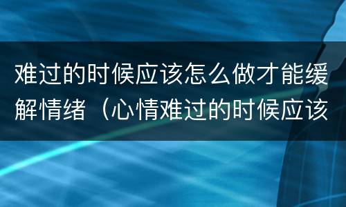 难过的时候应该怎么做才能缓解情绪（心情难过的时候应该怎么办）