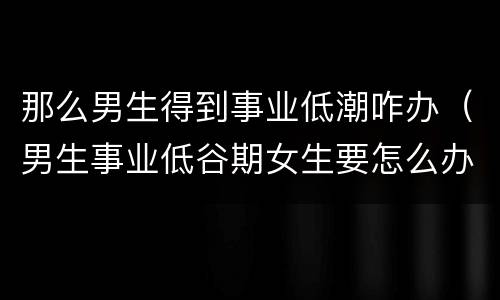 那么男生得到事业低潮咋办（男生事业低谷期女生要怎么办）
