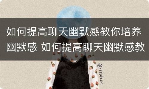 如何提高聊天幽默感教你培养幽默感 如何提高聊天幽默感教你培养幽默感的孩子