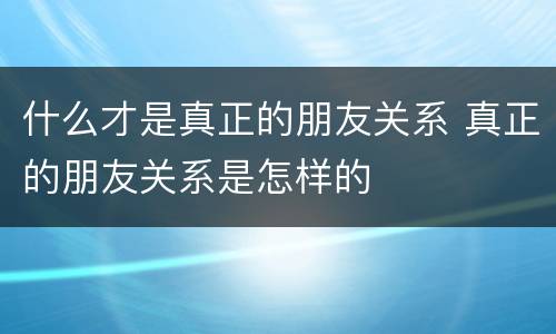 什么才是真正的朋友关系 真正的朋友关系是怎样的