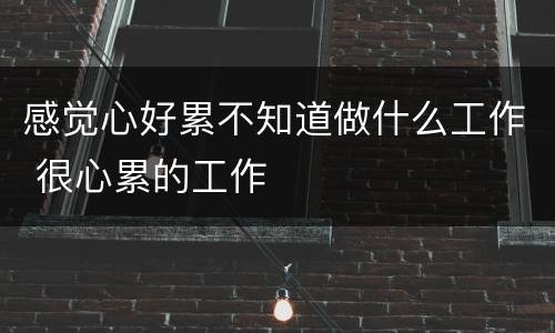 感觉心好累不知道做什么工作 很心累的工作